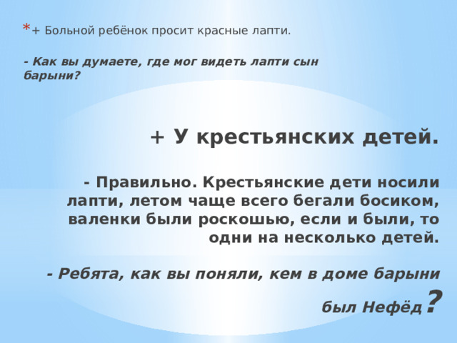 + Больной ребёнок просит красные лапти.  - Как вы думаете, где мог видеть лапти сын барыни?   + У крестьянских детей.   - Правильно. Крестьянские дети носили лапти, летом чаще всего бегали босиком, валенки были роскошью, если и были, то одни на несколько детей.   - Ребята, как вы поняли, кем в доме барыни был Нефёд ?    