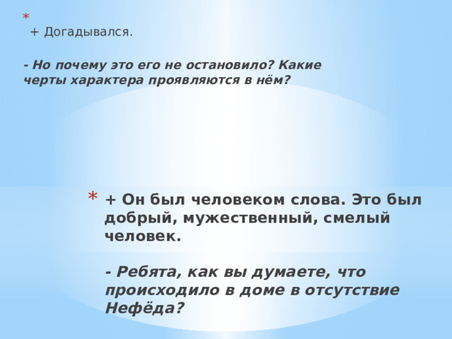  + Догадывался.  - Но почему это его не остановило? Какие черты характера проявляются в нём?   + Он был человеком слова. Это был добрый, мужественный, смелый человек.    - Ребята, как вы думаете, что происходило в доме в отсутствие Нефёда?   