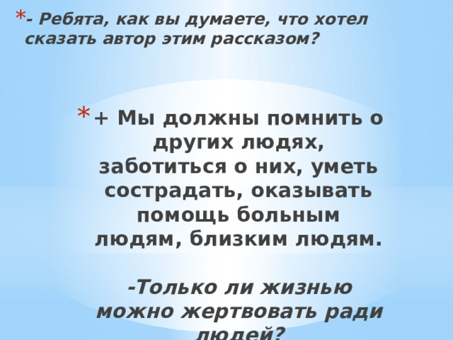 - Ребята, как вы думаете, что хотел сказать автор этим рассказом?    + Мы должны помнить о других людях, заботиться о них, уметь сострадать, оказывать помощь больным людям, близким людям.   -Только ли жизнью можно жертвовать ради людей?    