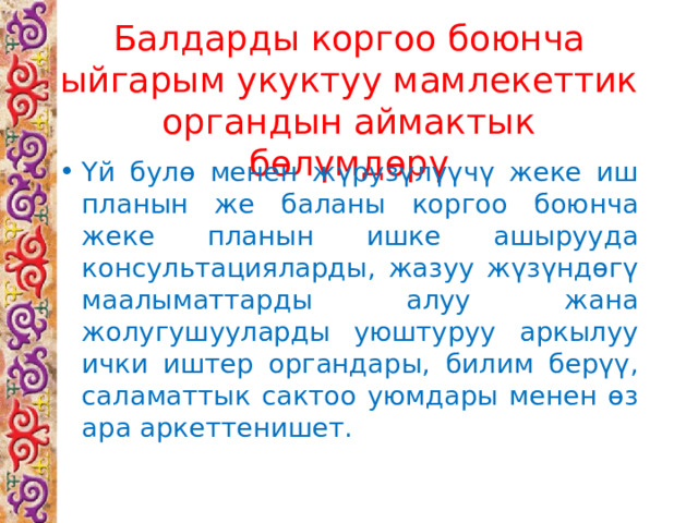 Балдарды коргоо боюнча ыйгарым укуктуу мамлекеттик органдын аймактык бөлүмдөрү Үй булө менен жүрузүлүүчү жеке иш планын же баланы коргоо боюнча жеке планын ишке ашырууда консультацияларды, жазуу жүзүндөгү маалыматтарды алуу жана жолугушууларды уюштуруу аркылуу ички иштер органдары, билим берүү, саламаттык сактоо уюмдары менен өз ара аркеттенишет. 