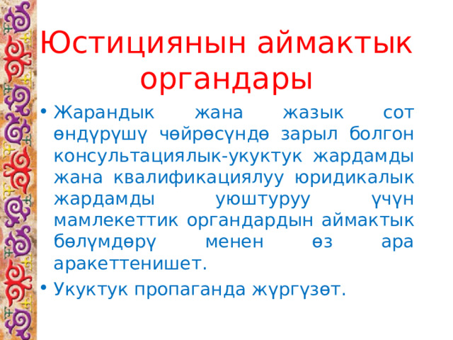 Юстициянын аймактык органдары Жарандык жана жазык сот өндүрүшү чөйрөсүндө зарыл болгон консультациялык-укуктук жардамды жана квалификациялуу юридикалык жардамды уюштуруу үчүн мамлекеттик органдардын аймактык бөлүмдөрү менен өз ара аракеттенишет. Укуктук пропаганда жүргүзөт. 