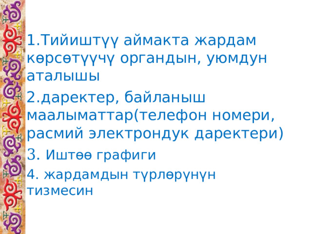 1.Тийиштүү аймакта жардам көрсөтүүчү органдын, уюмдун аталышы 2.даректер, байланыш маалыматтар(телефон номери, расмий электрондук даректери) 3. Иштөө графиги 4. жардамдын түрлөрүнүн тизмесин 