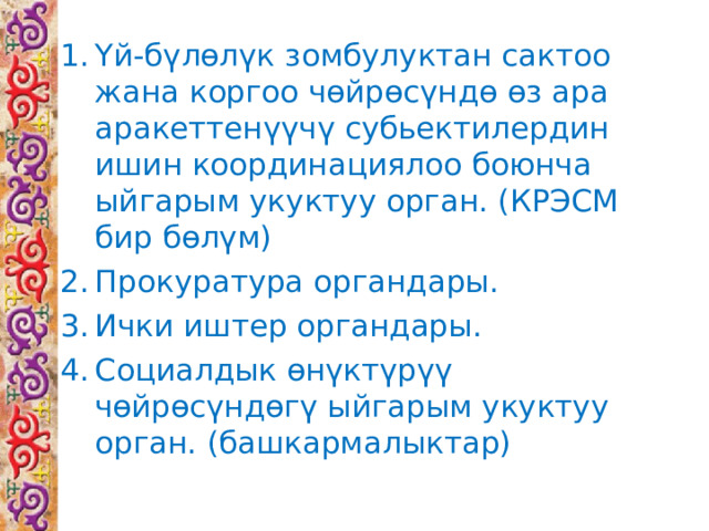 Үй-бүлөлүк  зомбулуктан сактоо жана коргоо чөйрөсүндө өз ара аракеттенүүчү субьектилердин ишин координациялоо боюнча ыйгарым укуктуу орган. (КРЭСМ бир бөлүм) Прокуратура органдары. Ички иштер органдары. Социалдык өнүктүрүү чөйрөсүндөгү ыйгарым укуктуу орган. (башкармалыктар) 