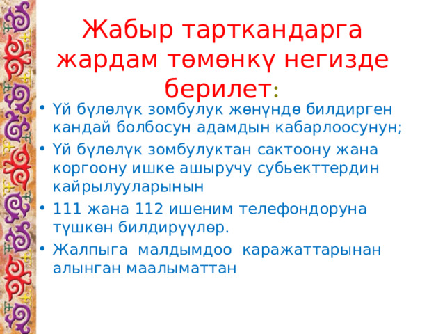 Жабыр тарткандарга жардам төмөнкү негизде берилет : Үй бүлөлүк зомбулук жөнүндө билдирген кандай болбосун адамдын кабарлоосунун; Үй бүлөлүк зомбулуктан сактоону жана коргоону ишке ашыручу субьекттердин кайрылууларынын 111 жана 112 ишеним телефондоруна түшкөн билдирүүлөр. Жалпыга малдымдоо каражаттарынан алынган маалыматтан 