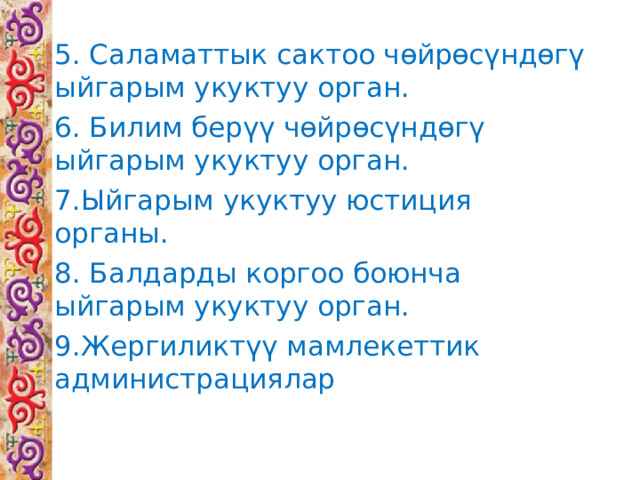 5. Саламаттык сактоо чөйрөсүндөгү ыйгарым укуктуу орган. 6. Билим берүү чөйрөсүндөгү ыйгарым укуктуу орган. 7.Ыйгарым укуктуу юстиция органы. 8. Балдарды коргоо боюнча ыйгарым укуктуу орган. 9.Жергиликтүү мамлекеттик администрациялар 