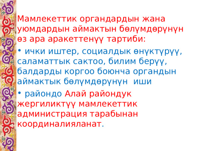 Мамлекеттик органдардын жана уюмдардын аймактын бөлүмдөрүнүн өз ара аракеттенүү тартиби:  ички иштер, социалдык өнүктүрүү, саламаттык сактоо, билим берүү, балдарды коргоо боюнча органдын аймактык бөлүмдөрүнүн иши  райондо Алай райондук жергиликтүү мамлекеттик администрация тарабынан координалияланат . 