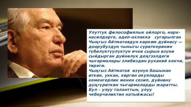 Улуттук философиялык ойлорго, нарк-насилдерге, адеп-ахлакка сугарылган Чыңгыз Айтматовдун көркөм дүйнөсү — доорубуздун чыныгы сүрөткеринин түбөлүктүүлүктүн ички сырын өзүнө сыйдырган дүйнөлүк деңгээлдеги чыгармалары элибиздин руxаний кенчи, тиреги. Чыңгыз Айтматов өзүнүн башынан өткөн, уккан, көргөн окуяларды кеменгерлик менен сезип, дүйнөнү дүңгүрөткөн чыгармаларды жаратты. Бул – улуу таланттын, улуу чеберчиликтин натыйжасы!  