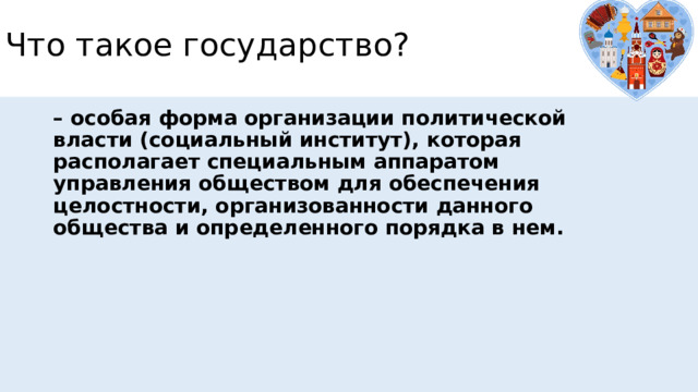 Что такое государство? – особая форма организации политической власти (социальный институт), которая располагает специальным аппаратом управления обществом для обеспечения целостности, организованности данного общества и определенного порядка в нем. 