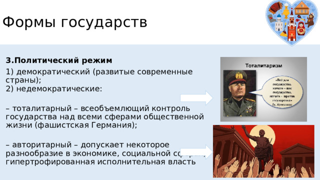 Формы государств 3.Политический режим 1) демократический (развитые современные страны);  2) недемократические:   – тоталитарный – всеобъемлющий контроль государства над всеми сферами общественной жизни (фашистская Германия);   – авторитарный – допускает некоторое разнообразие в экономике, социальной сферах, гипертрофированная исполнительная власть 