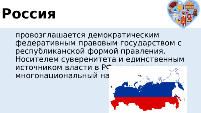 Россия провозглашается демократическим федеративным правовым государством с республиканской формой правления. Носителем суверенитета и единственным источником власти в РФ  является  ее многонациональный народ. 