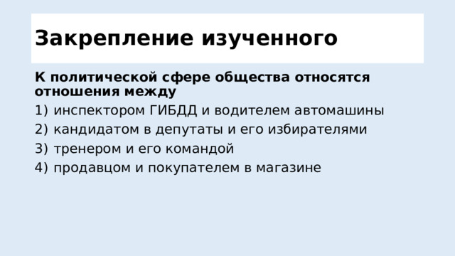 Закрепление изученного К политической сфере общества относятся отношения между 1)  инспектором ГИБДД и водителем автомашины 2)  кандидатом в депутаты и его избирателями 3)  тренером и его командой 4)  продавцом и покупателем в магазине  