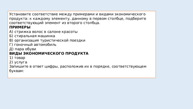 Установите соответствие между примерами и видами экономического продукта: к каждому элементу, данному в первом столбце, подберите соответствующий элемент из второго столбца. ПРИМЕРЫ А)  стрижка волос в салоне красоты Б)  стиральная машинка В)  организация туристической поездки Г)  гоночный автомобиль Д)  пара обуви ВИДЫ ЭКОНОМИЧЕСКОГО ПРОДУКТА 1)  товар 2)  услуга Запишите в ответ цифры, расположив их в порядке, соответствующем буквам: 