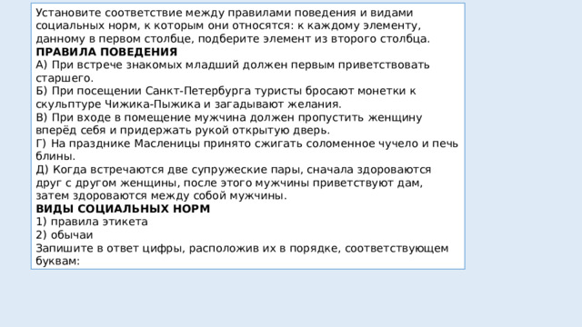 Установите соответствие между правилами поведения и видами социальных норм, к которым они относятся: к каждому элементу, данному в первом столбце, подберите элемент из второго столбца. ПРАВИЛА ПОВЕДЕНИЯ А)  При встрече знакомых младший должен первым приветствовать старшего. Б)  При посещении Санкт-Петербурга туристы бросают монетки к скульптуре Чижика-Пыжика и загадывают желания. В)  При входе в помещение мужчина должен пропустить женщину вперёд себя и придержать рукой открытую дверь. Г)  На празднике Масленицы принято сжигать соломенное чучело и печь блины. Д)  Когда встречаются две супружеские пары, сначала здороваются друг с другом женщины, после этого мужчины приветствуют дам, затем здороваются между собой мужчины. ВИДЫ СОЦИАЛЬНЫХ НОРМ 1)  правила этикета 2)  обычаи Запишите в ответ цифры, расположив их в порядке, соответствующем буквам: 