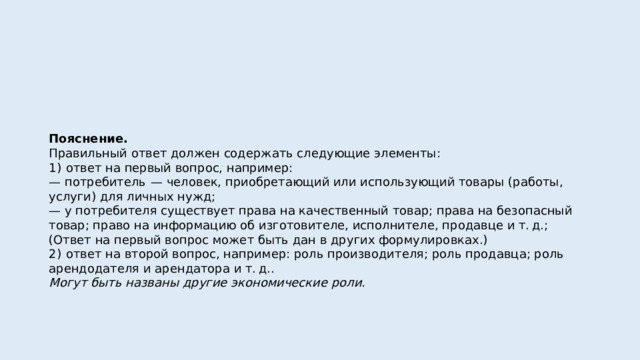 Пояснение. Правильный ответ должен содержать следующие элементы: 1)  ответ на первый вопрос, например: — потребитель  — человек, приобретающий или использующий товары (работы, услуги) для личных нужд; — у потребителя существует права на качественный товар; права на безопасный товар; право на информацию об изготовителе, исполнителе, продавце и т. д.; (Ответ на первый вопрос может быть дан в других формулировках.) 2)  ответ на второй вопрос, например: роль производителя; роль продавца; роль арендодателя и арендатора и т. д.. Могут быть названы другие экономические роли. 