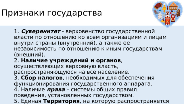 Признаки государства 1.  Суверенитет   - верховенство государственной власти по отношению ко всем организациям и лицам внутри страны (внутренний), а также ее независимость по отношению к иным государствам (внешний).  2. Наличие учреждений и органов , осуществляющих верховную власть, распространяющуюся на все население.  3. Сбор налогов , необходимых для обеспечения функционирования государственного аппарата.  4. Наличие  права  – системы общих правил поведения, установленных государством.  5. Единая Территория , на которую распространяется власть. 