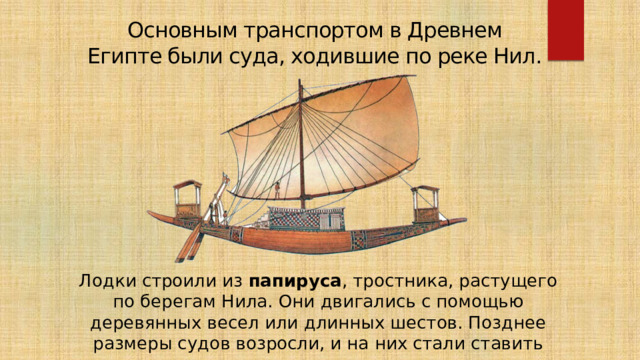 Основным транспортом в Древнем Египте были суда, ходившие по реке Нил.  Лодки строили из папируса , тростника, растущего по берегам Нила. Они двигались с помощью деревянных весел или длинных шестов. Позднее размеры судов возросли, и на них стали ставить прямоугольные паруса. 