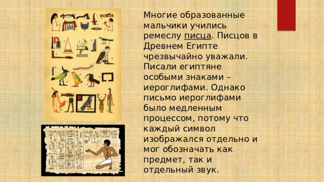  Многие образованные мальчики учились ремеслу писца . Писцов в Древнем Египте чрезвычайно уважали. Писали египтяне особыми знаками – иероглифами. Однако письмо иероглифами было медленным процессом, потому что каждый символ изображался отдельно и мог обозначать как предмет, так и отдельный звук. 