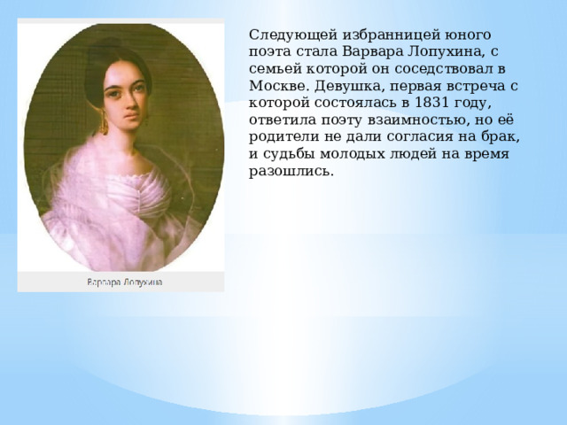 Следующей избранницей юного поэта стала Варвара Лопухина, с семьей которой он соседствовал в Москве. Девушка, первая встреча с которой состоялась в 1831 году, ответила поэту взаимностью, но её родители не дали согласия на брак, и судьбы молодых людей на время разошлись.   