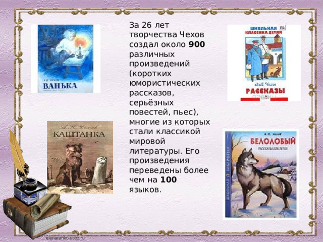 За 26 лет творчества Чехов создал около 900 различных произведений (коротких юмористических рассказов, серьёзных повестей, пьес), многие из которых стали классикой мировой литературы. Его произведения переведены более чем на 100 языков. 