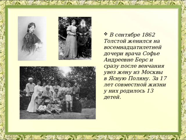  В сентябре 1862 Толстой женился на восемнадцатилетней дочери врача Софье Андреевне Берс и сразу после венчания увез жену из Москвы в Ясную Поляну. За 17 лет совместной жизни у них родилось 13 детей. 