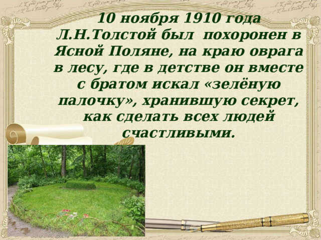 10 ноября 1910 года Л.Н.Толстой был похоронен в Ясной Поляне, на краю оврага в лесу, где в детстве он вместе с братом искал «зелёную палочку», хранившую секрет, как сделать всех людей счастливыми. 