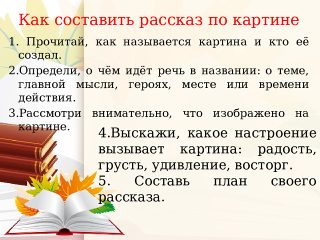 Как составить рассказ по картине 1. Прочитай, как называется картина и кто её создал. 2.Определи, о чём идёт речь в названии: о теме, главной мысли, героях, месте или времени действия. 3.Рассмотри внимательно, что изображено на картине. 4.Выскажи, какое настроение вызывает картина: радость, грусть, удивление, восторг. 5. Составь план своего рассказа. 