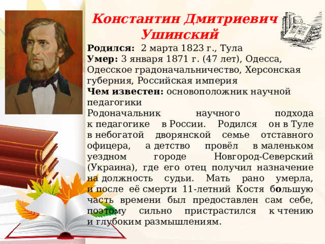  Константин Дмитриевич Ушинский   Родился:  2 марта 1823 г., Тула Умер:  3 января 1871 г. (47 лет), Одесса, Одесское градоначальничество, Херсонская губерния, Российская империя Чем известен:  основоположник научной педагогики Родоначальник научного подхода к педагогике в России. Родился он в Туле в небогатой дворянской семье отставного офицера, а детство провёл в маленьком уездном городе Новгород-Северский (Украина), где его отец получил назначение на должность судьи. Мать рано умерла, и после её смерти 11-летний Костя б о льшую часть времени был предоставлен сам себе, поэтому сильно пристрастился к чтению и глубоким размышлениям.   