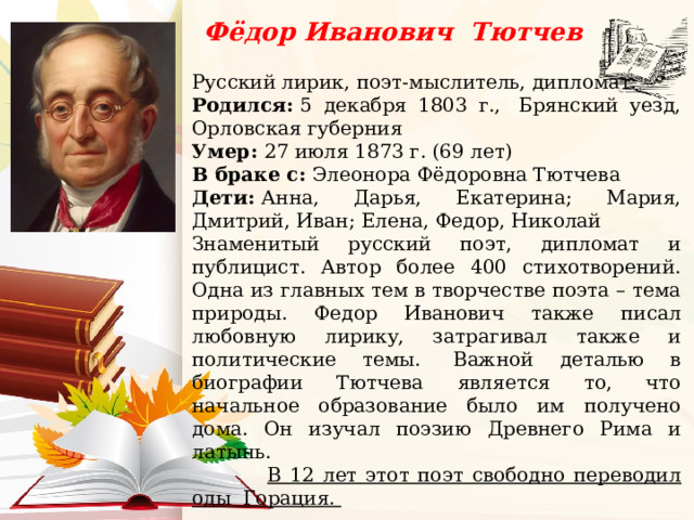 Фёдор Иванович Тютчев Русский лирик, поэт-мыслитель, дипломат. Родился:  5 декабря 1803 г.,  Брянский уезд, Орловская губерния Умер:  27 июля 1873 г. (69 лет) В браке с:  Элеонора Фёдоровна Тютчева Дети:  Анна, Дарья, Екатерина; Мария, Дмитрий, Иван; Елена, Федор, Николай Знаменитый русский поэт, дипломат и публицист. Автор более 400 стихотворений. Одна из главных тем в творчестве поэта – тема природы. Федор Иванович также писал любовную лирику, затрагивал также и политические темы.   Важной деталью в биографии Тютчева является то, что начальное образование было им получено дома. Он изучал поэзию Древнего Рима и латынь.   В 12 лет этот поэт свободно переводил оды Горация.     Цитата:  Мысль изреченная есть ложь! 