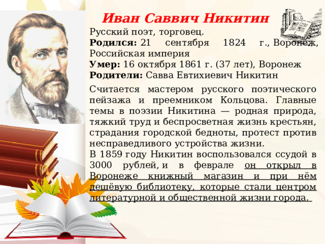 Иван Саввич Никитин Русский поэт, торговец. Родился:  21 сентября 1824 г., Воронеж, Российская империя Умер:  16 октября 1861 г. (37 лет), Воронеж Родители: Савва Евтихиевич Никитин    Считается мастером русского поэтического пейзажа и преемником Кольцова. Главные темы в поэзии Никитина — родная природа, тяжкий труд и беспросветная жизнь крестьян, страдания городской бедноты, протест против несправедливого устройства жизни. В 1859 году Никитин воспользовался ссудой в 3000 рублей, и в феврале он открыл в Воронеже книжный магазин и при нём дешёвую библиотеку, которые стали центром литературной и общественной жизни города. 