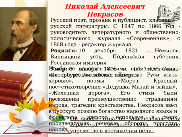 Николай Алексеевич Некрасов Русский поэт, прозаик и публицист, классик русской литературы. С 1847 по 1866 год - руководитель литературного и общественно-политического журнала «Современник», с 1868 года - редактор журнала. Родился:  10 декабря 1821 г., Немиров, Винницкий уезд, Подольская губерния, Российская империя Умер:  8 января 1878 г. (56 лет), Санкт-Петербург, Российская империя    Наиболее известен такими произведениями, как эпическая поэма «Кому на Руси жить хорошо», поэмы «Мороз, Красный нос»стихотворения «Дедушка Мазай и зайцы», «Железная дорога». Его стихи были посвящены преимущественно страданиям народа, трагедии крестьянства. Некрасов ввёл в русскую поэзию богатство народного языка и фольклора, широко используя в своих произведениях речевые обороты простого народа. От своего отца он унаследовал силу характера, твёрдость духа, завидное упрямство в достижении цели. 