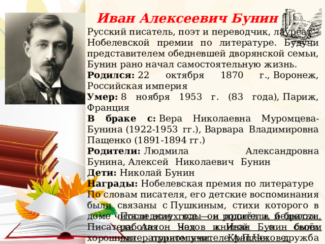 Иван Алексеевич Бунин Русский писатель, поэт и переводчик, лауреат Нобелевской премии по литературе. Будучи представителем обедневшей дворянской семьи, Бунин рано начал самостоятельную жизнь. Родился:  22 октября 1870 г., Воронеж, Российская империя Умер:  8 ноября 1953 г. (83 года), Париж, Франция В браке с:  Вера Николаевна Муромцева-Бунина (1922-1953 гг.), Варвара Владимировна Пащенко (1891-1894 гг.) Родители:  Людмила Александровна Бунина, Алексей Николаевич Бунин Дети:  Николай Бунин Награды:  Нобелевская премия по литературе По словам писателя, его детские воспоминания были связаны с Пушкиным, стихи которого в доме читали вслух все — и родители, и братья. Писатели Антон Чехов и Иван Бунин были хорошими приятелями. Крепкая дружба связывала их много лет. Бунин часто гостил на даче Чехова в Ялте и писал: «У Чеховых я как родной».    Последние годы он провёл в бедности, работая над книгой о своём литературном учителе А.П.Чехове. 