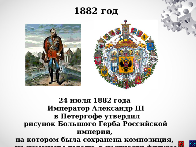 1882 год 24 июля 1882 года Император Александр III  в Петергофе утвердил рисунок Большого Герба Российской империи, на котором была сохранена композиция, но изменены детали, в частности фигуры архангелов. 