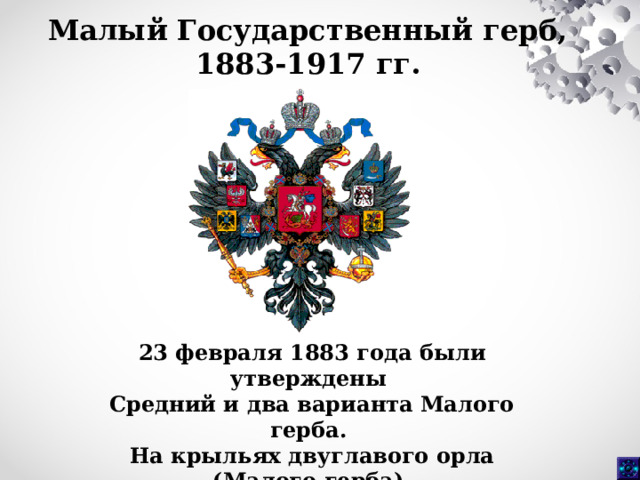 Малый Государственный герб, 1883-1917 гг.  23 февраля 1883 года были утверждены Средний и два варианта Малого герба. На крыльях двуглавого орла (Малого герба) размещались восемь гербов полного титула императора России.  