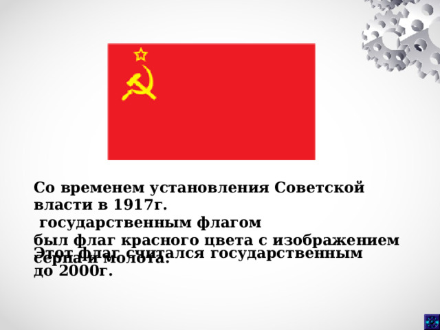 Со временем установления Советской власти в 1917г.  государственным флагом был флаг красного цвета с изображением серпа и молота.  Этот флаг считался государственным до 2000г.  