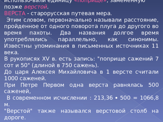 Для измерения больших расстояний на Руси использо-вали единицу «поприще» , замененную позже верстой . ВЕРСТА - старорусская путевая мера.  Этим словом, первоначально называли расстояние, пройденное от одного поворота плуга до другого во время пахоты. Два названия долгое время употреблялись параллельно, как синонимы. Известны упоминания в письменных источниках 11 века. В рукописях XV в. есть запись: 