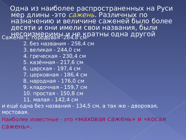  Одна из наиболее распространенных на Руси мер длины -это сажень . Различных по назначению и величине саженей было более десяти и они имели свои названия, были несоизмеримы и не кратны одна другой Сажени:1. городовая -284,8 см  2. без названия - 258,4 см  3. великая - 244,0 см  4. греческая - 230,4 см  5. казённая - 217,6 см  6. царская - 197,4 см  7. церковная - 186,4 см  8. народная - 176,0 см  9. кладочная - 159,7 см  10. простая - 150,8 см  11. малая - 142,4 см и ещё одна без названия - 134,5 см, а так же - дворовая, мостовая. Наиболее известные - это «маховая сажень» и «косая сажень». 