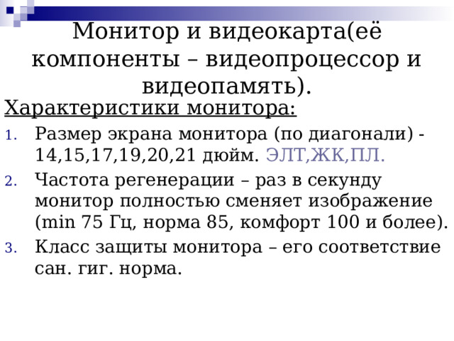 Монитор и видеокарта(её компоненты – видеопроцессор и видеопамять). Характеристики монитора: Размер экрана монитора (по диагонали) -14,15,17,19,20,21 дюйм. ЭЛТ,ЖК,ПЛ. Частота регенерации – раз в секунду монитор полностью сменяет изображение (min 75 Гц, норма 85, комфорт 100 и более). Класс защиты монитора – его соответствие сан. гиг. норма.  