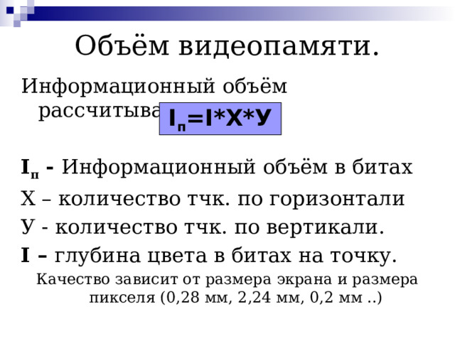 Объём видеопамяти. Информационный объём рассчитывается I п - Информационный объём в битах Х – количество тчк. по горизонтали У - количество тчк. по вертикали. I – глубина цвета в битах на точку. Качество зависит от размера экрана и размера пикселя (0,28 мм, 2,24 мм, 0,2 мм ..) I п =I*Х*У 