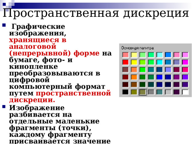 Пространственная дискреция   Графические изображения, хранящиеся в аналоговой (непрерывной) форме на бумаге, фото- и кинопленке преобразовываются в цифровой компьютерный формат путем пространственной дискреции. Изображение разбивается на отдельные маленькие фрагменты (точки), каждому фрагменту присваивается значение его цвета, т.е. код цвета (красный, синий и т.д.) Качество кодирования изображения зависит от: размера точек и количества цветов. 