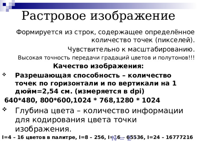 Растровое изображение Формируется из строк, содержащее определённое количество точек (пикселей). Чувствительно к масштабированию. Высокая точность передачи градаций цветов и полутонов!!! Качество изображения: Разрешающая способность – количество точек по горизонтали и по вертикали на 1 дюйм=2,54 см. (измеряется в dpi)  640 *480, 800*600,1024 * 768,1280 * 1024 Глубина цвета – количество информации для кодирования цвета точки изображения. I=4 – 16 цветов в палитре, I=8 – 256, I=16 – 65536, I=24 – 16777216 N = 2 I  