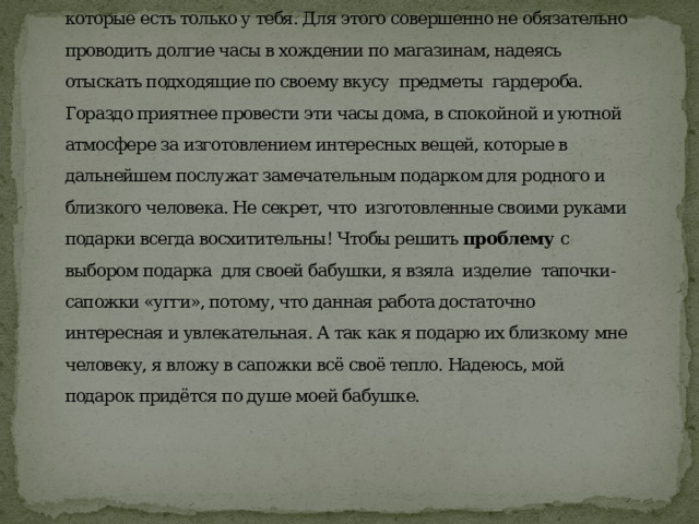          Введение  Кто откажется от красивых уютных домашних тапочек-сапожек, которые есть только у тебя. Для этого совершенно не обязательно проводить долгие часы в хождении по магазинам, надеясь отыскать подходящие по своему вкусу предметы гардероба. Гораздо приятнее провести эти часы дома, в спокойной и уютной атмосфере за изготовлением интересных вещей, которые в дальнейшем послужат замечательным подарком для родного и близкого человека. Не секрет, что изготовленные своими руками подарки всегда восхитительны! Чтобы решить проблему с выбором подарка для своей бабушки, я взяла изделие тапочки-сапожки «угги», потому, что данная работа достаточно интересная и увлекательная. А так как я подарю их близкому мне человеку, я вложу в сапожки всё своё тепло. Надеюсь, мой подарок придётся по душе моей бабушке.      