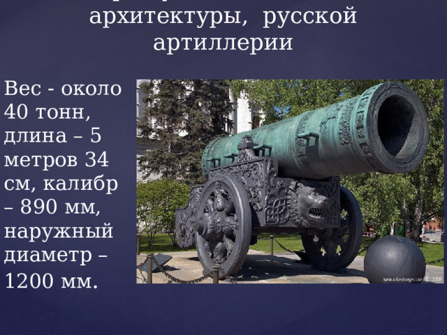Царь-пушка - памятник архитектуры, русской артиллерии   Вес - около 40 тонн, длина – 5 метров 34 см, калибр – 890 мм, наружный диаметр – 1200 мм . 
