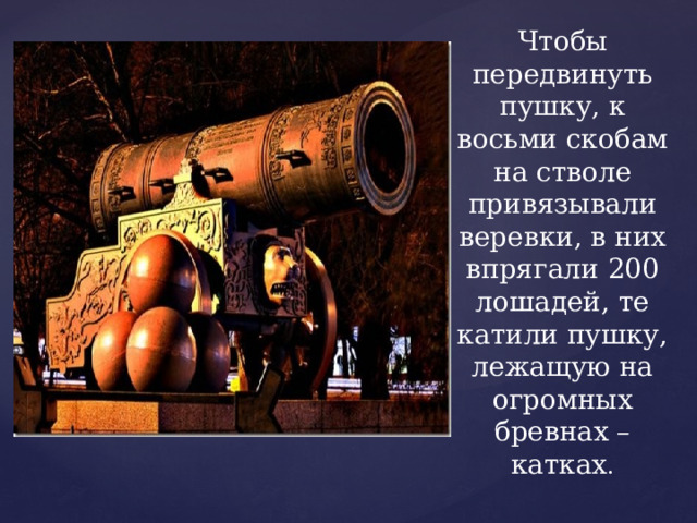 Чтобы передвинуть пушку, к восьми скобам на стволе привязывали веревки, в них впрягали 200 лошадей, те катили пушку, лежащую на огромных бревнах – катках . 