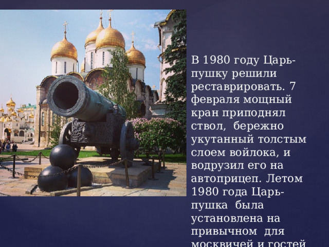 В 1980 году Царь-пушку решили реставрировать. 7 февраля мощный кран приподнял ствол, бережно укутанный толстым слоем войлока, и водрузил его на автоприцеп. Летом 1980 года Царь-пушка была установлена на привычном для москвичей и гостей столицы месте. 
