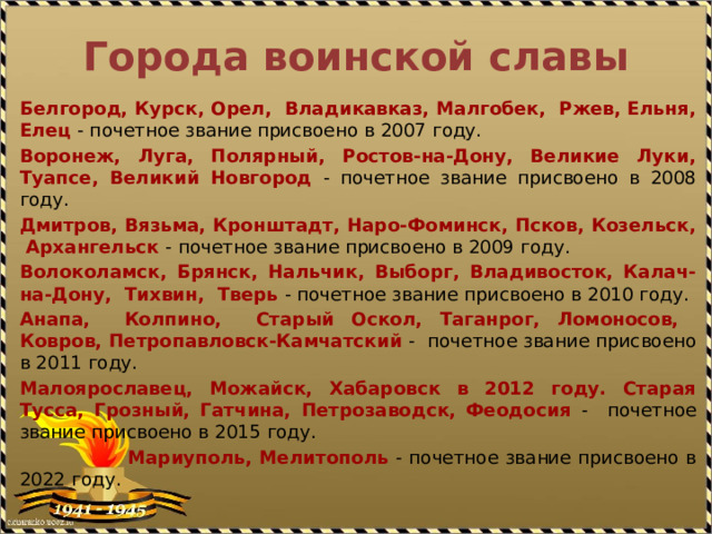 Города воинской славы Белгород, Курск, Орел, Владикавказ, Малгобек, Ржев, Ельня, Елец - почетное звание присвоено в 2007 году. Воронеж, Луга, Полярный, Ростов-на-Дону, Великие Луки, Туапсе, Великий Новгород - почетное звание присвоено в 2008 году. Дмитров, Вязьма, Кронштадт, Наро-Фоминск, Псков, Козельск, Архангельск - почетное звание присвоено в 2009 году. Волоколамск, Брянск, Нальчик, Выборг, Владивосток, Калач-на-Дону, Тихвин, Тверь - почетное звание присвоено в 2010 году. Анапа, Колпино, Старый Оскол, Таганрог, Ломоносов, Ковров, Петропавловск-Камчатский - почетное звание присвоено в 2011 году. Малоярославец, Можайск, Хабаровск в 2012 году. Старая Тусса, Грозный, Гатчина, Петрозаводск, Феодосия - почетное звание присвоено в 2015 году.  Мариуполь, Мелитополь - почетное звание присвоено в 2022 году. 