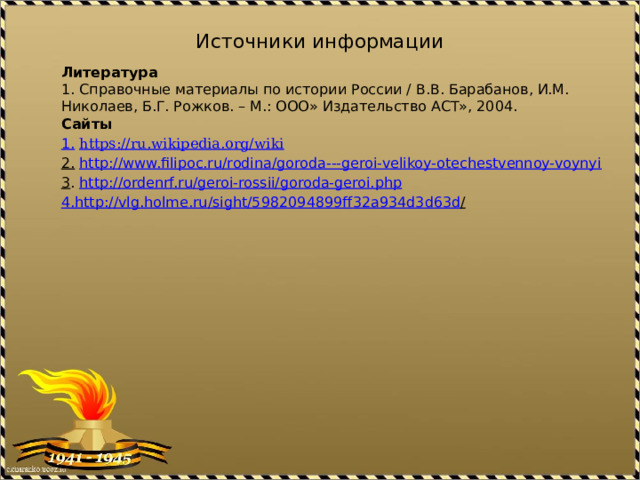 Источники информации Литература 1. Справочные материалы по истории России / В.В. Барабанов, И.М. Николаев, Б.Г. Рожков. – М.: ООО» Издательство АСТ», 2004. Сайты 1.  https://ru.wikipedia.org/wiki   2.  http://www.filipoc.ru/rodina/goroda---geroi-velikoy-otechestvennoy-voynyi 3 . http://ordenrf.ru/geroi-rossii/goroda-geroi.php 4. http :// vlg . holme . ru / sight /5982094899 ff 32 a 934 d 3 d 63 d /  