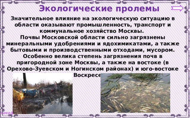 Экологические пролемы Значительное влияние на экологическую ситуацию в области оказывают промышленность, транспорт и коммунальное хозяйство Москвы. Почвы Московской области сильно загрязнены минеральными удобрениями и ядохимикатами, а также бытовыми и производственными отходами, мусором. Особенно велика степень загрязнения почв в пригородной зоне Москвы, а также на востоке (в Орехово-Зуевском и Ногинском районах) и юго-востоке области (в Воскресенском районе) 