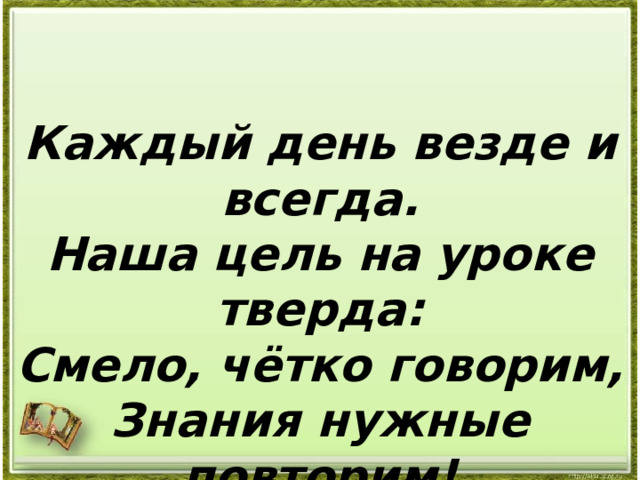 Каждый день везде и всегда. Наша цель на уроке тверда: Смело, чётко говорим, Знания нужные повторим! 