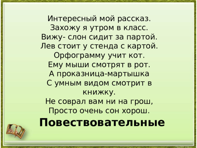 Интересный мой рассказ. Захожу я утром в класс. Вижу- слон сидит за партой. Лев стоит у стенда с картой. Орфограмму учит кот. Ему мыши смотрят в рот. А проказница-мартышка С умным видом смотрит в книжку. Не соврал вам ни на грош, Просто очень сон хорош. Повествовательные 