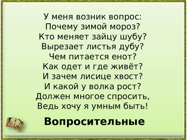 У меня возник вопрос: Почему зимой мороз? Кто меняет зайцу шубу? Вырезает листья дубу? Чем питается енот? Как одет и где живёт? И зачем лисице хвост? И какой у волка рост? Должен многое спросить, Ведь хочу я умным быть! Вопросительные 